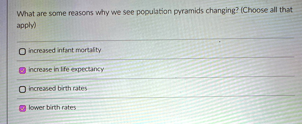 What are some reasons why we see population pyramids changing? (Choose all that
apply)
increased infant mortality
increase in life expectancy
increased birth rates
lower birth rates