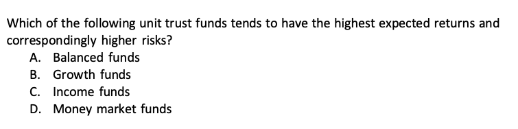Which of the following unit trust funds tends to have the highest expected returns and correspondingly higher risks?
A. Balanced funds
B. Growth funds
C. Income funds
D. Money market funds