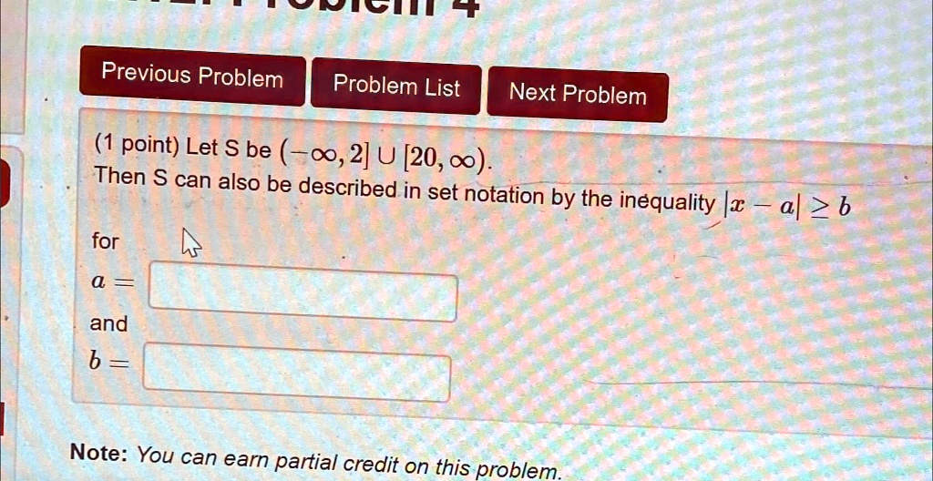 (1 point) Let S be (-∞, 2] ∪ [20, ∞).
Then S can also be described in set notation by the inequality |x - a| ≥ b
for
a = 
and
b =