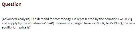 (Advanced Analysis) The demand for commodity X is represented by the equation P=100-2Q and supply by the equation P=10+4Q. If demand changed from P=100-2Q to P=130-Q, the new equilibrium price is?
