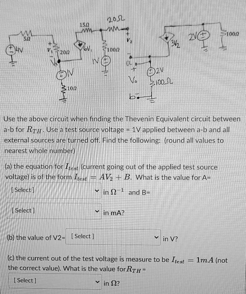 Use the above circuit when finding the Thevenin Equivalent circuit between a-b for RTH. Use a test source voltage = 1V applied between a-b and all external sources are turned off. Find the following: (round all values to nearest whole number)

(a) the equation for Itest (current going out of the applied test source voltage) is of the form Itest = AV2 + B. What is the value for A=
[ Select ] in ?^-1 and B=
[ Select ] in mA?

(b) the value of V2= [ Select ] in V?

(c) the current out of the test voltage is measure to be Itest = 1mA (not the correct value). What is the value for RTH =
[ Select ] in ??