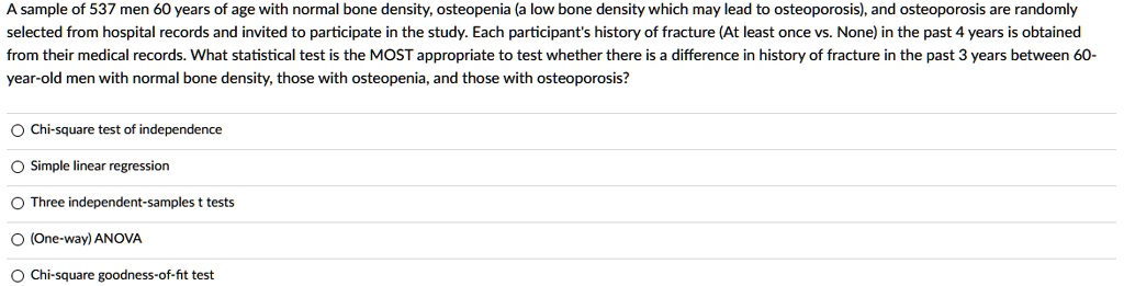 A sample of 537 men 60 years of age with normal bone density, osteopenia (a low bone density which may lead to osteoporosis), and osteoporosis are randomly selected from hospital records and invited to participate in the study. Each participant's history of fracture (At least once vs. None) in the past 4 years is obtained from their medical records. What statistical test is the MOST appropriate to test whether there is a difference in history of fracture in the past 3 years between 60-year-old men with normal bone density, those with osteopenia, and those with osteoporosis?
Chi-square test of independence
Simple linear regression
Three independent-samples t tests
(One-way) ANOVA
Chi-square goodness-of-fit test