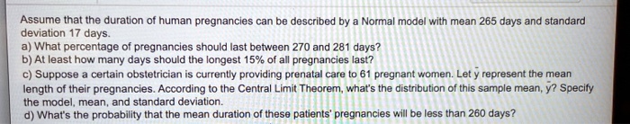 Assume that the duration of human pregnancies can be described by a Normal model with mean 265 days and standard deviation 17 days.
a) What percentage of pregnancies should last between 270 and 281 days?
b) At least how many days should the longest 15% of all pregnancies last?
c) Suppose a certain obstetrician is currently providing prenatal care to 61 pregnant women. Let y? represent the mean length of their pregnancies. According to the Central Limit Theorem, what's the distribution of this sample mean, y?? Specify the model, mean, and standard deviation.
d) What's the probability that the mean duration of these patients' pregnancies will be less than 260 days?