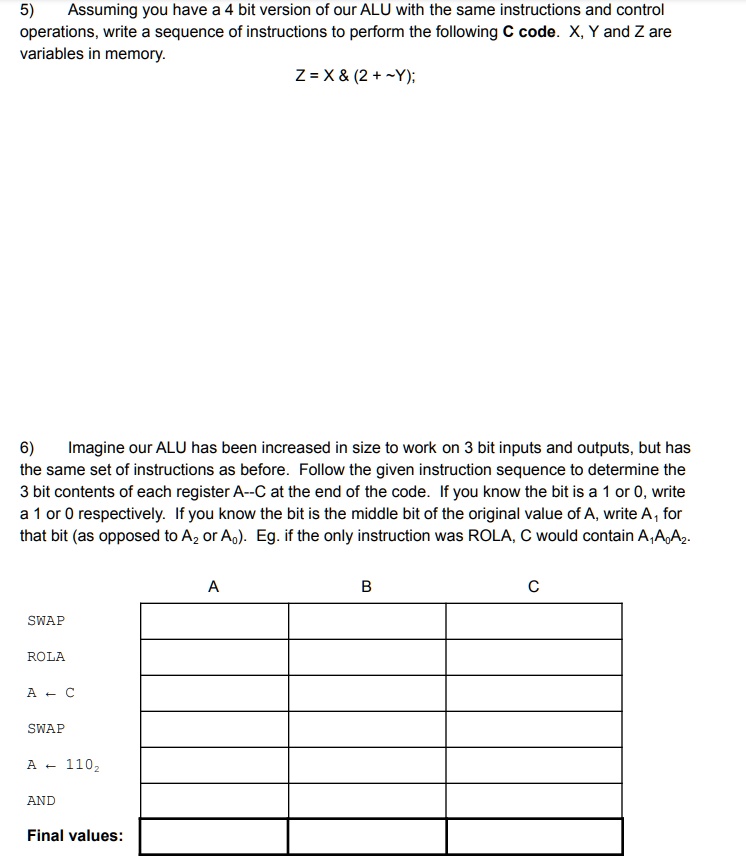 5) Assuming you have a 4 bit version of our ALU with the same instructions and control operations, write a sequence of instructions to perform the following C code. X, Y and Z are variables in memory.
Z = X     (2 +  Y);
6) Imagine our ALU has been increased in size to work on 3 bit inputs and outputs, but has the same set of instructions as before. Follow the given instruction sequence to determine the 3 bit contents of each register A–C at the end of the code. If you know the bit is a 1 or 0, write a 1 or 0 respectively. If you know the bit is the middle bit of the original value of A, write A1 for that bit (as opposed to A2 or A0). Eg. if the only instruction was ROLA, C would contain A1A0A2.
SWAP
ROLA
A ? C
SWAP
A ? 1102
AND
Final values:
A
B
C