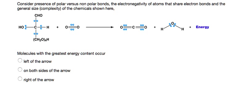 Consider presence of polar versus non polar bonds, the electronegativity of atoms that share electron bonds and the general size (complexity) of the chemicals shown here,
CHO
HO—C—H + O=O ? O=C=O + H—O—H + Energy
(CH2O)4H
Molecules with the greatest energy content occur
left of the arrow
on both sides of the arrow
right of the arrow