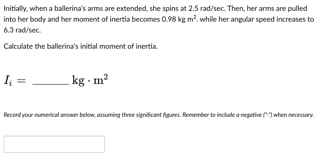 Initially, when a ballerina's arms are extended, she spins at 2.5 rad/sec. Then, her arms are pulled into her body and her moment of inertia becomes 0.98 kg m². while her angular speed increases to 6.3 rad/sec.

Calculate the ballerina's initial moment of inertia.

Ii =  kg ? m²

Record your numerical answer below, assuming three significant figures. Remember to include a negative ("-") when necessary.