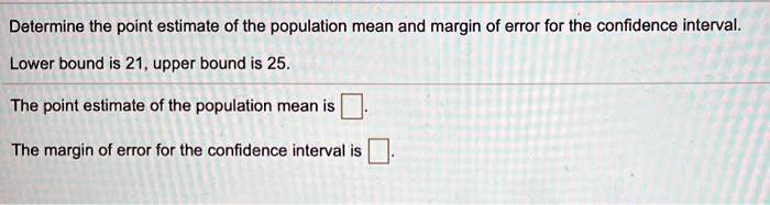 Determine the point estimate of the population mean and margin of error for the confidence interval.
Lower bound is 21, upper bound is 25.
The point estimate of the population mean is 
The margin of error for the confidence interval is 