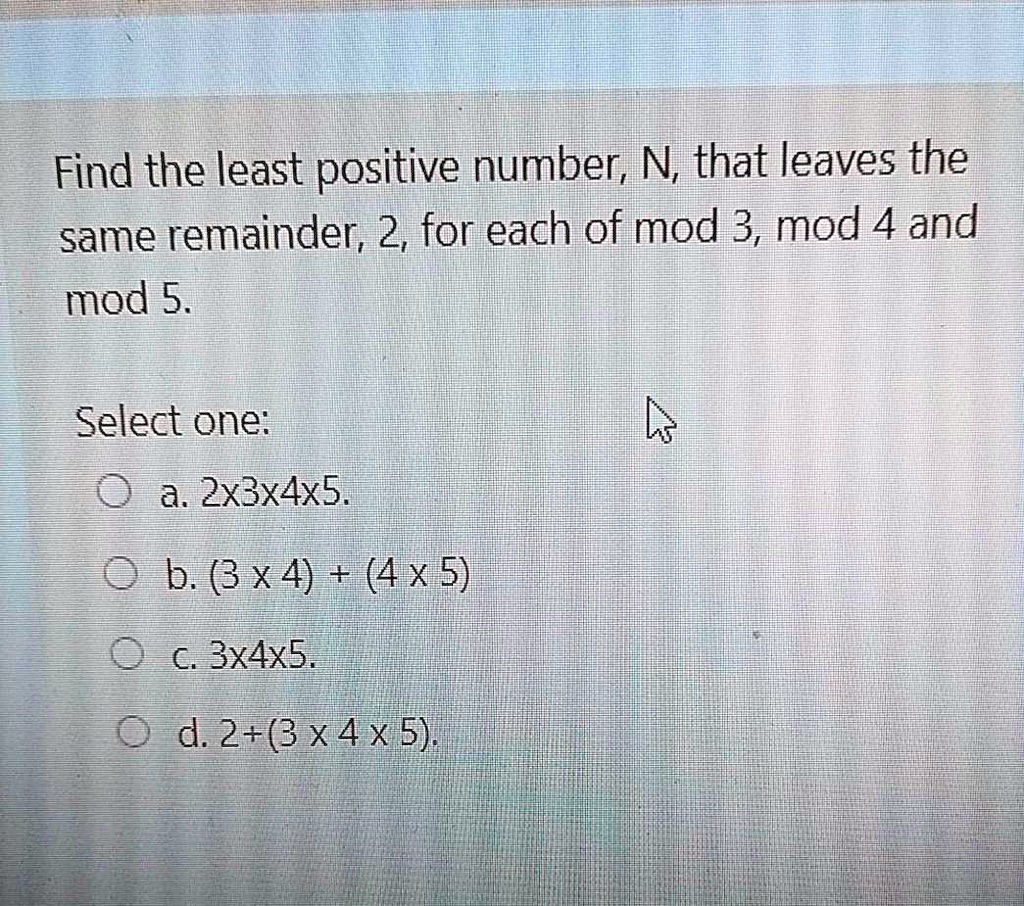 Find the least positive number, N, that leaves the same remainder, 2, for each of mod 3, mod 4 and mod 5.

Select one:
a. 2x3x4x5.
b. (3 x 4) + (4 x 5)
c. 3x4x5.
d. 2+(3 x 4 x 5).
