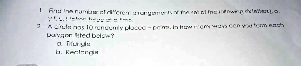 1. Find the number of different arrangements of the set of the following six letters j, o, yf I takon three at a time.2. A circle has 10 randomly placed - points. In how many ways can you form each polygon listed below?a. Triangleb. Rectangle