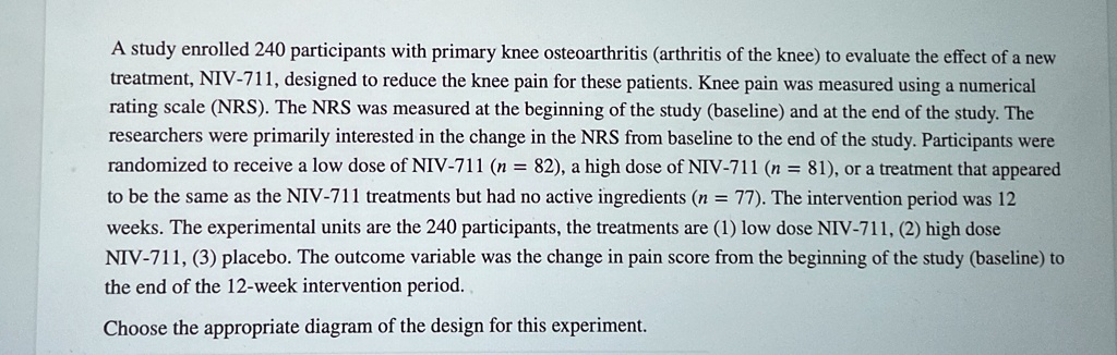 A study enrolled 240 participants with primary knee osteoarthritis (arthritis of the knee) to evaluate the effect of a new treatment, NIV-711, designed to reduce the knee pain for these patients. Knee pain was measured using a numerical rating scale (NRS). The NRS was measured at the beginning of the study (baseline) and at the end of the study. The researchers were primarily interested in the change in the NRS from baseline to the end of the study. Participants were randomized to receive a low dose of NIV-711 (n = 82), a high dose of NIV-711 (n = 81), or a treatment that appeared to be the same as the NIV-711 treatments but had no active ingredients (n = 77). The intervention period was 12 weeks. The experimental units are the 240 participants, the treatments are (1) low dose NIV-711, (2) high dose NIV-711, (3) placebo. The outcome variable was the change in pain score from the beginning of the study (baseline) to the end of the 12-week intervention period.
Choose the appropriate diagram of the design for this experiment.