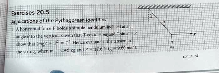 Exercises 20.5
Applications of the Pythagorean identities
1 A horizontal force P holds a simple pendulum inclined at an
angle θto the vertical. Given that T cosθ = mg and T sinθ = P,
show that (mg)^2 + P^2 = T^2. Hence evaluate T, the tension in
the string, when m = 2.46 kg and P = 17.6 N (g = 9.80 m/s^2).