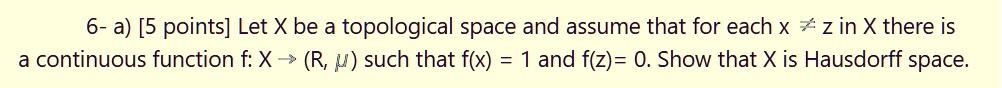 a) Let X be a topological space and assume that for each x ? z in X there is a continuous function f: X ? (R, ?) such that f(x) = 1 and f(z) = 0. Show that X is Hausdorff space.