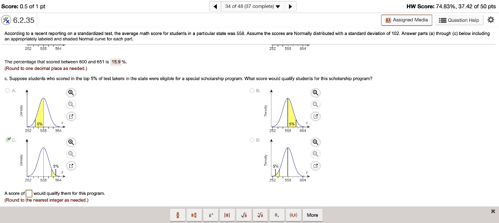 According to a recent reporting on a standardized test, the average math score for students in a particular state was 558. Assume the scores are Normally distributed with a standard deviation of 102. Answer parts (a) through (c) below including an appropriately labeled and shaded Normal curve for each part.

The percentage that scored between 600 and 651 is 15.9%.
(Round to one decimal place as needed.)

c. Suppose students who scored in the top 5% of test takers in the state were eligible for a special scholarship program. What score would qualify students for this scholarship program?

A score of would qualify them for this program.
(Round to the nearest integer as needed.)
