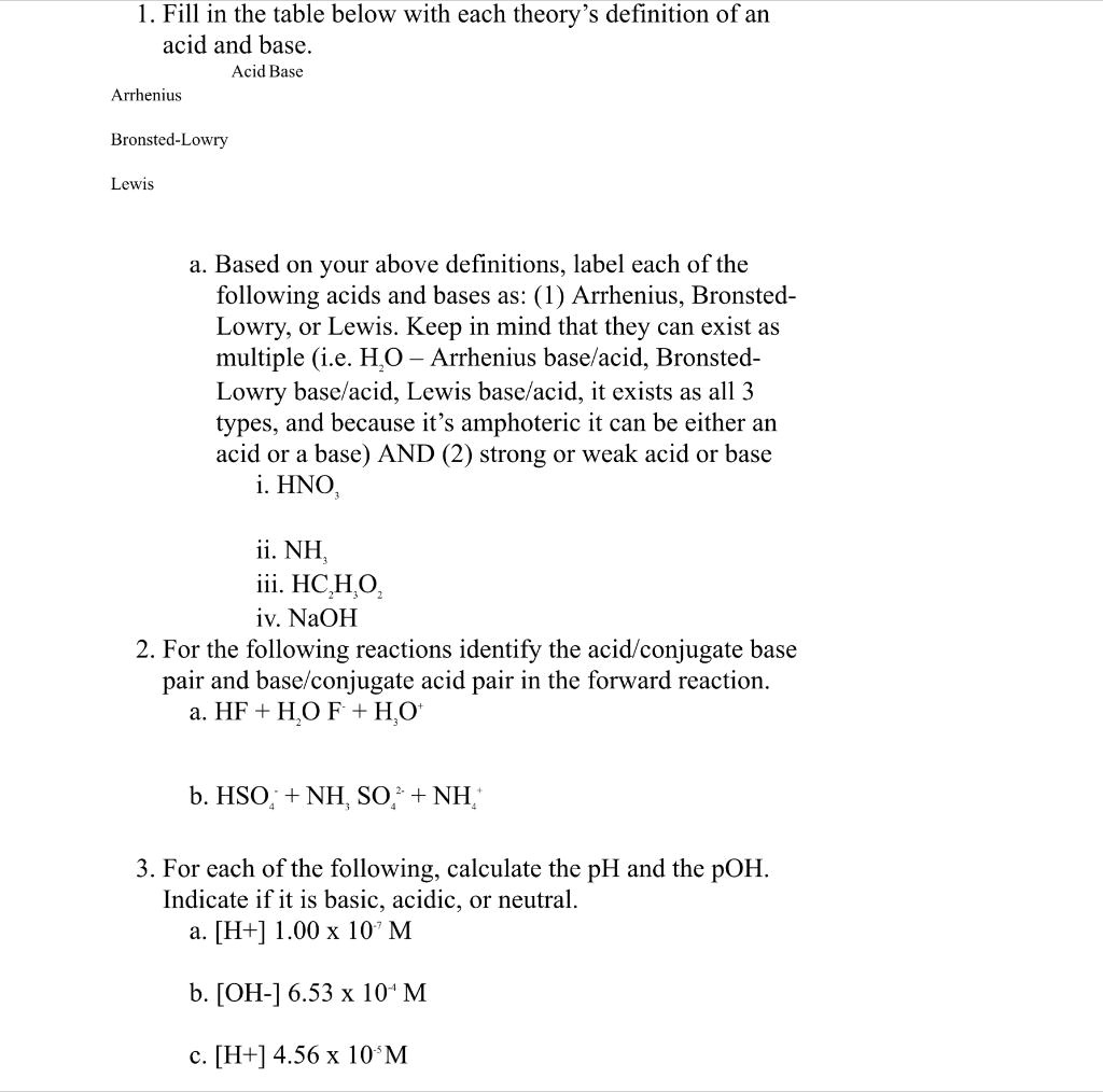 1. Fill in the table below with each theory's definition of an acid and base.
Acid Base
Arrhenius
Bronsted-Lowry
Lewis

a. Based on your above definitions, label each of the following acids and bases as: (1) Arrhenius, Bronsted-Lowry, or Lewis. Keep in mind that they can exist as multiple (i.e. H2O - Arrhenius base/acid, Bronsted-Lowry base/acid, Lewis base/acid, it exists as all 3 types, and because it's amphoteric it can be either an acid or a base) AND (2) strong or weak acid or base
i. HNO3
ii. NH3
iii. HC2H3O2
iv. NaOH
2. For the following reactions identify the acid/conjugate base pair and base/conjugate acid pair in the forward reaction.
a. HF + H2O F- + H3O+
b. HSO4- + NH3 SO4^2- + NH4+
3. For each of the following, calculate the pH and the pOH. Indicate if it is basic, acidic, or neutral.
a. [H+] 1.00 x 10^-7 M
b. [OH-] 6.53 x 10^-4 M
c. [H+] 4.56 x 10^-8 M