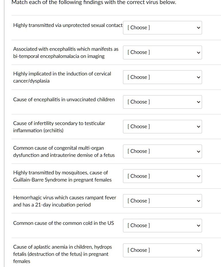 Match each of the following findings with the correct virus below.

Highly transmitted via unprotected sexual contact [ Choose ]
Associated with encephalitis which manifests as bi-temporal encephalomalacia on imaging [ Choose ]
Highly implicated in the induction of cervical cancer/dysplasia [ Choose ]
Cause of encephalitis in unvaccinated children [ Choose ]
Cause of infertility secondary to testicular inflammation (orchitis) [ Choose ]
Common cause of congenital multi-organ dysfunction and intrauterine demise of a fetus [ Choose ]
Highly transmitted by mosquitoes, cause of Guillain-Barre Syndrome in pregnant females [ Choose ]
Hemorrhagic virus which causes rampant fever and has a 21-day incubation period [ Choose ]
Common cause of the common cold in the US [ Choose ]
Cause of aplastic anemia in children, hydrops fetalis (destruction of the fetus) in pregnant females [ Choose ]