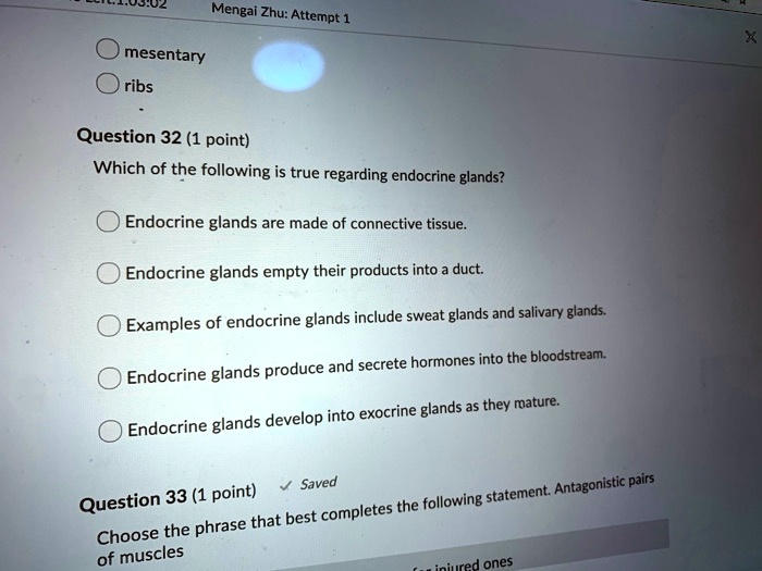 Question 32 (1 point)
Which of the following is true regarding endocrine glands?
Endocrine glands are made of connective tissue.
Endocrine glands empty their products into a duct.
Examples of endocrine glands include sweat glands and salivary glands.
Endocrine glands produce and secrete hormones into the bloodstream.
Endocrine glands develop into exocrine glands as they mature.

Question 33 (1 point)
Choose the phrase that best completes the following statement. Antagonistic pairs of muscles