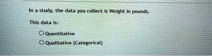 In a study, the data you collect is Weight in pounds.
This data is:
Quantitative
Qualitative (Categorical)
