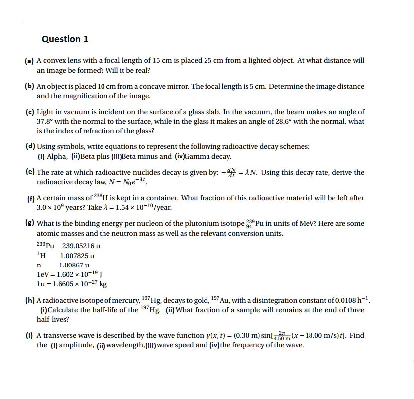 Question 1

(a) A convex lens with a focal length of 15 cm is placed 25 cm from a lighted object. At what distance will an image be formed? Will it be real?
(b) An object is placed 10 cm from a concave mirror. The focal length is 5 cm. Determine the image distance and the magnification of the image.
(c) Light in vacuum is incident on the surface of a glass slab. In the vacuum, the beam makes an angle of 37.8° with the normal to the surface, while in the glass it makes an angle of 28.6° with the normal. what is the index of refraction of the glass?
(d) Using symbols, write equations to represent the following radioactive decay schemes:
(i) Alpha, (ii)Beta plus (iii)Beta minus and (iv)Gamma decay.
(e) The rate at which radioactive nuclides decay is given by: -?N/dt = ? N. Using this decay rate, derive the radioactive decay law, N = N?e???.
(f) A certain mass of ²³?U is kept in a container. What fraction of this radioactive material will be left after 3.0 × 10? years? Take ? = 1.54 × 10?¹?/year.
(g) What is the binding energy per nucleon of the plutonium isotope ²³???Pu in units of MeV? Here are some atomic masses and the neutron mass as well as the relevant conversion units.
²³?Pu 239.05216 u
¹H 1.007825 u
n 1.00867 u
1eV = 1.602 × 10?¹? J
1u = 1.6605 × 10?²? kg
(h) A radioactive isotope of mercury, ¹??Hg, decays to gold, ¹??Au, with a disintegration constant of 0.0108 h?¹.
(i)Calculate the half-life of the ¹??Hg. (ii) What fraction of a sample will remains at the end of three half-lives?
(i) A transverse wave is described by the wave function y(x, t) = (0.30 m) sin[2?/4.50 m (x - 18.00 m/s) t]. Find the (i) amplitude, (ii) wavelength, (iii) wave speed and (iv)the frequency of the wave.