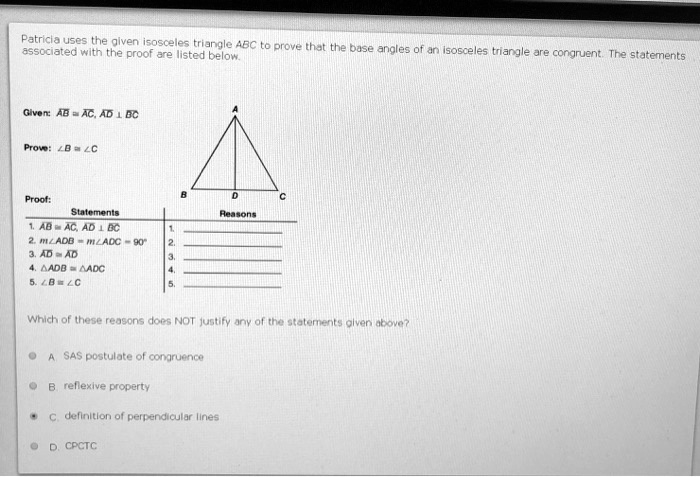 Patricia uses the given isosceles triangle ABC to prove that the base angles of an isosceles triangle are congruent. The statements associated with the proof are listed below.

Given: AB ? AC, AD ? BC

Prove: ?B ? ?C

Proof:
Statements
1. AB ? AC, AD ? BC
2. m?ADB = m?ADC = 90°
3. AD ? AD
4. ?ADB ? ?ADC
5. ?B ? ?C

Which of these reasons does NOT justify any of the statements given above?

A. SAS postulate of congruence
B. reflexive property
C. definition of perpendicular lines
D. CPCTC