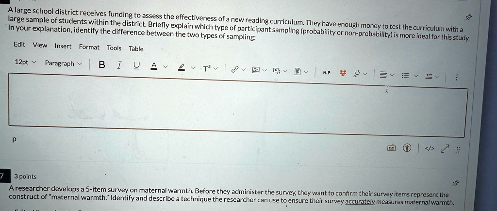 A large school district receives funding to assess the effectiveness of a new reading curriculum. They have enough money to test the curriculum with a large sample of students within the district. Briefly explain which type of participant sampling (probability or non-probability) is more ideal for this study. In your explanation, identify the difference between the two types of sampling:

7 3 points
A researcher develops a 5-item survey on maternal warmth. Before they administer the survey, they want to confirm their survey items represent the construct of "maternal warmth." Identify and describe a technique the researcher can use to ensure their survey accurately measures maternal warmth.