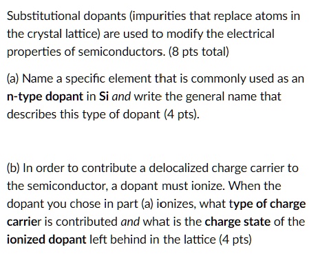 Substitutional dopants (impurities that replace atoms in the crystal lattice) are used to modify the electrical properties of semiconductors. (8 pts total)
(a) Name a specific element that is commonly used as an n-type dopant in Si and write the general name that describes this type of dopant (4 pts).
(b) In order to contribute a delocalized charge carrier to the semiconductor, a dopant must ionize. When the dopant you chose in part (a) ionizes, what type of charge carrier is contributed and what is the charge state of the ionized dopant left behind in the lattice (4 pts)