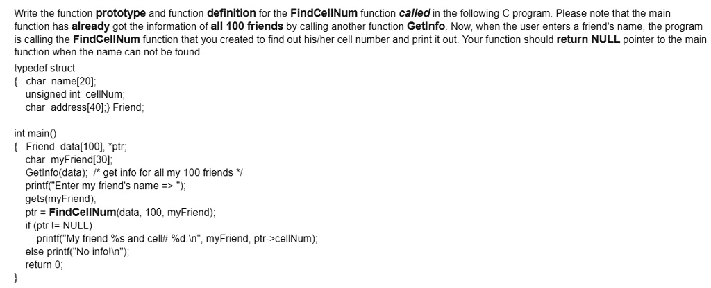 Write the function prototype and function definition for the FindCellNum function called in the following C program. Please note that the main
function has already got the information of all 100 friends by calling another function GetInfo. Now, when the user enters a friend's name, the program
is calling the FindCellNum function that you created to find out his/her cell number and print it out. Your function should return NULL pointer to the main
function when the name can not be found.
typedef struct
 char name[20];
unsigned int cellNum;
char address[40]; Friend;
int main()
 Friend data[100], *ptr;
char myFriend[30];
GetInfo(data); /* get info for all my 100 friends */
printf("Enter my friend's name => ");
gets(myFriend);
ptr = FindCellNum(data, 100, myFriend);
if (ptr != NULL)
printf("My friend %s and cell# %d.\n", myFriend, ptr->cellNum);
else printf("No infol");
return 0;
