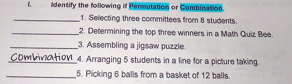 I. Identify the following if Permutation or Combination.
1. Selecting three committees from 8 students.
2. Determining the top three winners in a Math Quiz Bee.
3. Assembling a jigsaw puzzle.
Combination 4. Arranging 5 students in a line for a picture taking.
5. Picking 6 balls from a basket of 12 balls.