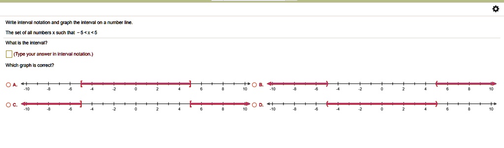 Write interval notation and graph the interval on a number line.
The set of all numbers x such that -5 < x < 5
What is the interval?
(Type your answer in interval notation.)
Which graph is correct?
-A.
-10
-8
-6
-4
-2
0
2
4
6
8
10
-C.
-10
-8
-6
-4
-2
0
2
4
6
8
10
-B.
-10
-8
-6
-4
-2
0
2
4
6
8
10
-D.
-10
-8
-6
-4
-2
0
2
4
6
8
10