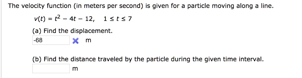 The velocity function (in meters per second) is given for a particle moving along a line.
v(t) = t^2 - 4t - 12, 1 ? t ? 7
(a) Find the displacement.
-68 m
(b) Find the distance traveled by the particle during the given time interval.
m