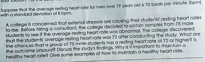 Suppose that the average resting heart rate for men over 19 years old is 70 beats per minute (bpm)
with a standard deviation of 8 bpm.
A college is concerned that external stressors are causing their students' resting heart rates
to rise. Before hiring a consultant, the college decided to obtain samples from 75 male
students to see if the average resting heart rate was abnormal. The college discovered
that the students' average resting heart rate was 72 after conducting the study. What are
the chances that a group of 75 male students has a resting heart rate of 72 or higher? Is
the outcome unusual? Discuss the study's findings. Why is it important to maintain a
healthy heart rate? Give some examples of how to maintain a healthy heart rate.