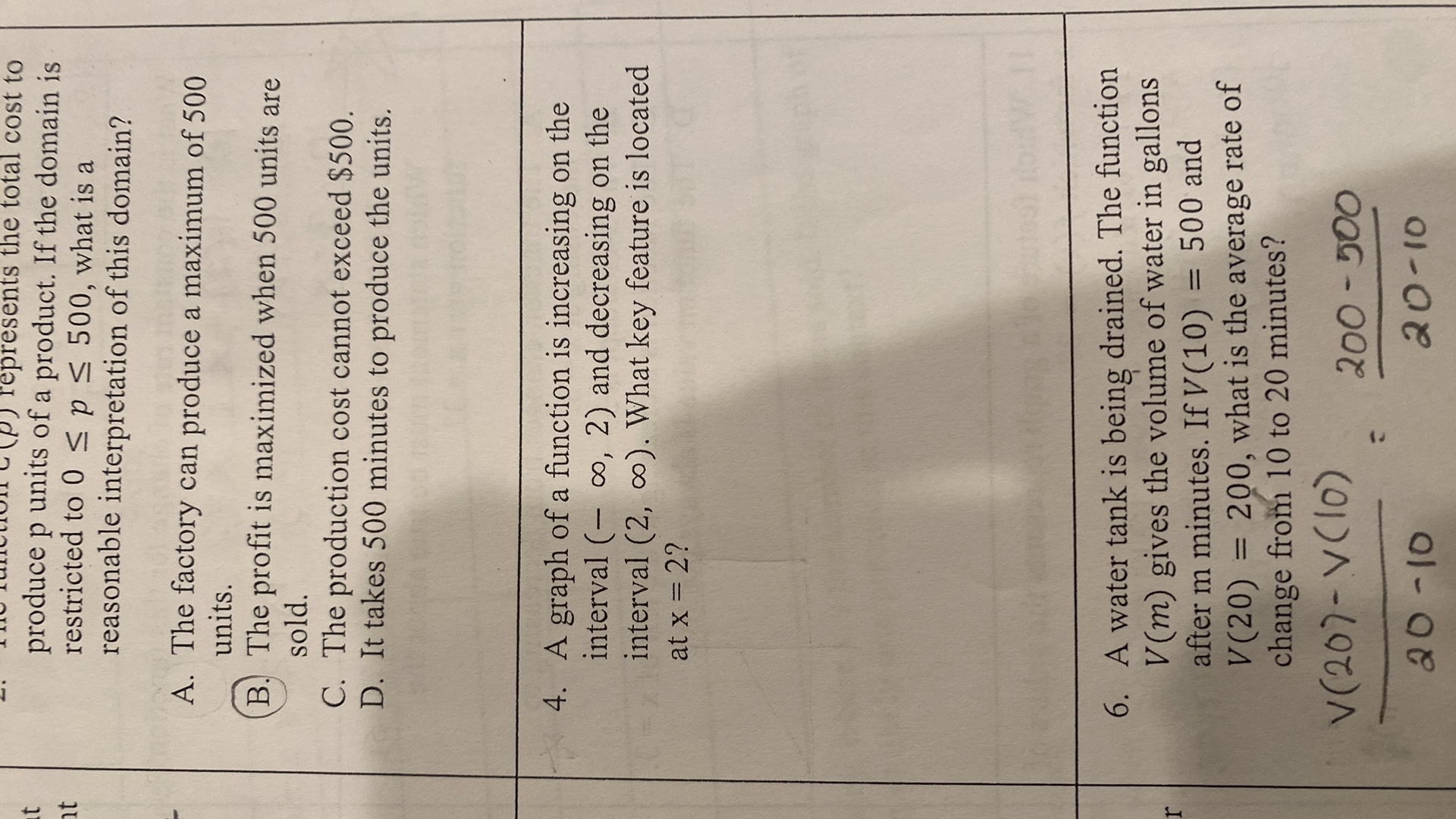(p) represents the total cost to produce p units of a product. If the domain is restricted to 0 ≤ p ≤ 500, what is a reasonable interpretation of this domain?
A. The factory can produce a maximum of 500 units.
B. The profit is maximized when 500 units are sold.
C. The production cost cannot exceed $ 500.
D. It takes 500 minutes to produce the units.
4. A graph of a function is increasing on the interval (-∞, 2) and decreasing on the interval (2, ∞). What key feature is located at x=2 ?
6. A water tank is being drained. The function V(m) gives the volume of water in gallons after m minutes. If V(10)=500 and V(20)=200, what is the average rate of change from 10 to 20 minutes?

    (V(20)-V(10))/(20-10)=(200-500)/(20-10)
