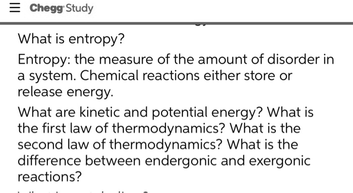 What is entropy?
Entropy: the measure of the amount of disorder in
a system. Chemical reactions either store or
release energy.
What are kinetic and potential energy? What is
the first law of thermodynamics? What is the
second law of thermodynamics? What is the
difference between endergonic and exergonic
reactions?