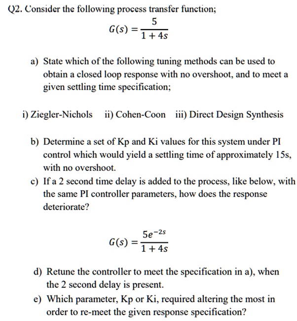 Q2. Consider the following process transfer function;
G(s) = (5)/(1 + 4s)
a) State which of the following tuning methods can be used to
obtain a closed loop response with no overshoot, and to meet a
given settling time specification;
i) Ziegler-Nichols ii) Cohen-Coon iii) Direct Design Synthesis
b) Determine a set of Kp and Ki values for this system under PI
control which would yield a settling time of approximately 15s,
with no overshoot.
c) If a 2 second time delay is added to the process, like below, with
the same PI controller parameters, how does the response
deteriorate?
G(s) = (5e^-2s)/(1 + 4s)
d) Retune the controller to meet the specification in a), when
the 2 second delay is present.
e) Which parameter, Kp or Ki, required altering the most in
order to re-meet the given response specification?