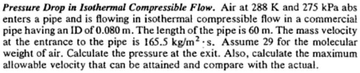 Pressure Drop in Isothermal Compressible Flow. Air at 288 K and 275 kPa abs enters a pipe and is flowing in isothermal compressible flow in a commercial pipe having an ID of 0.080 m. The length of the pipe is 60 m. The mass velocity at the entrance to the pipe is 165.5 kg/m^2·s. Assume 29 for the molecular weight of air. Calculate the pressure at the exit. Also, calculate the maximum allowable velocity that can be attained and compare with the actual.