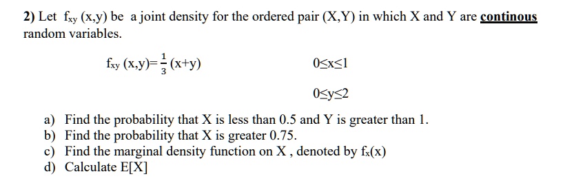 2) Let fxy(x,y) be a joint density for the ordered pair (X,Y) in which X and Y are continuous
random variables.

    fxy(x,y) = (1)/(3)(x+y)

0 ≤ x ≤ 1
0 ≤ y ≤ 2
a) Find the probability that X is less than 0.5 and Y is greater than 1.
b) Find the probability that X is greater 0.75.
c) Find the marginal density function on X, denoted by fx(x)
d) Calculate E[X]