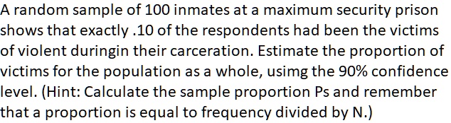 A random sample of 100 inmates at a maximum security prison shows that exactly .10 of the respondents had been the victims of violent duringin their carceration. Estimate the proportion of victims for the population as a whole, using the 90% confidence level. (Hint: Calculate the sample proportion Ps and remember that a proportion is equal to frequency divided by N.)