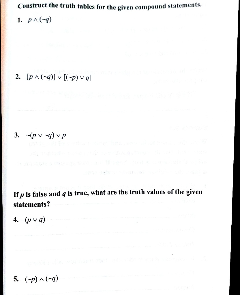 Construct the truth tables for the given compound statements.
1. p ^ ( q)
2. [p ^ ( q)] v [( p) v q]
3.  (p v  q) v p
If p is false and q is true, what are the truth values of the given statements?
4. (p v q)
5. ( p) ^ ( q)