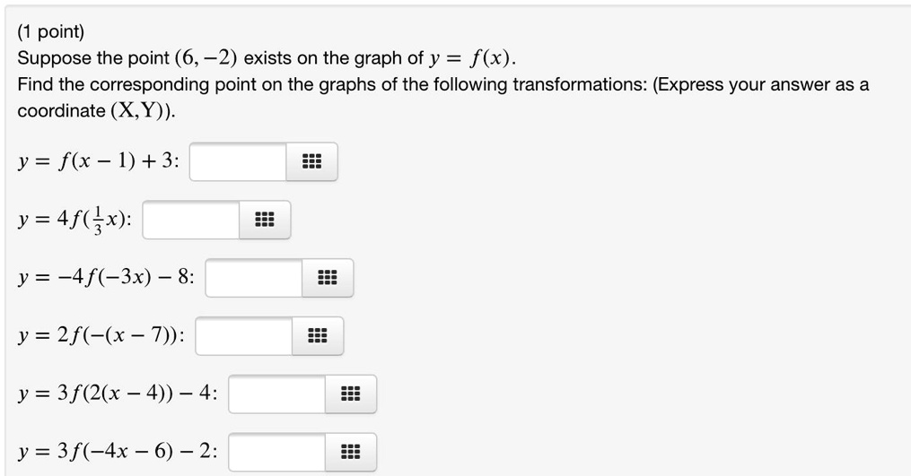 Suppose the point (6, -2) exists on the graph of y = f(x).
Find the corresponding point on the graphs of the following transformations: (Express your answer as a coordinate (X, Y)).
y = f(x - 1) + 3:
y = 4f(1/3x):
y = -4f(-3x) - 8:
y = 2f(-(x - 7)):
y = 3f(2(x - 4)) - 4:
y = 3f(-4x - 6) - 2: