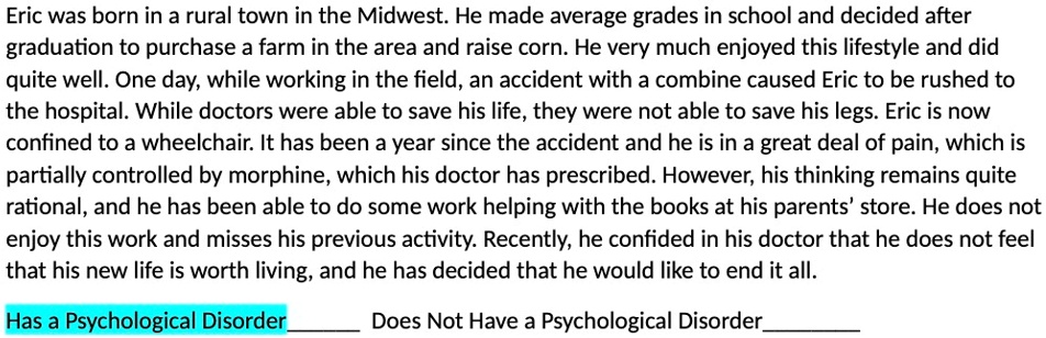 Eric was born in a rural town in the Midwest. He made average grades in school and decided after
graduation to purchase a farm in the area and raise corn. He very much enjoyed this lifestyle and did
quite well. One day, while working in the field, an accident with a combine caused Eric to be rushed to
the hospital. While doctors were able to save his life, they were not able to save his legs. Eric is now
confined to a wheelchair. It has been a year since the accident and he is in a great deal of pain, which is
partially controlled by morphine, which his doctor has prescribed. However, his thinking remains quite
rational, and he has been able to do some work helping with the books at his parents' store. He does not
enjoy this work and misses his previous activity. Recently, he confided in his doctor that he does not feel
that his new life is worth living, and he has decided that he would like to end it all.
Has a Psychological Disorder
Does Not Have a Psychological Disorder