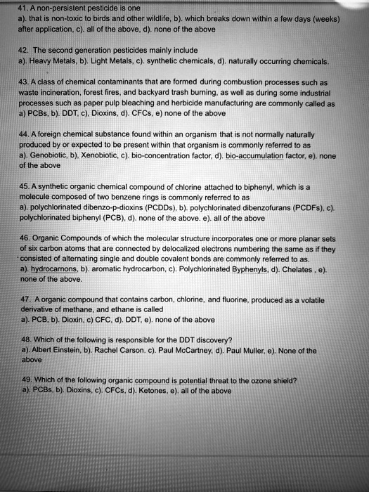41. A non-persistent pesticide is one
a). that is non-toxic to birds and other wildlife, b). which breaks down within a few days (weeks) after application, c). all of the above, d). none of the above

42. The second generation pesticides mainly include
a). Heavy Metals, b). Light Metals, c). synthetic chemicals, d). naturally occurring chemicals.

43. A class of chemical contaminants that are formed during combustion processes such as waste incineration, forest fires, and backyard trash burning, as well as during some industrial processes such as paper pulp bleaching and herbicide manufacturing are commonly called as
a) PCBs, b). DDT, c). Dioxins, d). CFCs, e) none of the above

44. A foreign chemical substance found within an organism that is not normally naturally produced by or expected to be present within that organism is commonly referred to as
a). Genobiotic, b). Xenobiotic, c). bio-concentration factor, d). bio-accumulation factor, e). none of the above

45. A synthetic organic chemical compound of chlorine attached to biphenyl, which is a molecule composed of two benzene rings is commonly referred to as
a). polychlorinated dibenzo-p-dioxins (PCDDs), b). polychlorinated dibenzofurans (PCDFs), c). polychlorinated biphenyl (PCB), d). none of the above. e). all of the above

46. Organic Compounds of which the molecular structure incorporates one or more planar sets of six carbon atoms that are connected by delocalized electrons numbering the same as if they consisted of alternating single and double covalent bonds are commonly referred to as
a). hydrocarnons, b). aromatic hydrocarbon, c). Polychlorinated Byphenyls, d). Chelates , e). none of the above.

47. A organic compound that contains carbon, chlorine, and fluorine, produced as a volatile derivative of methane, and ethane is called
a). PCB, b). Dioxin, c) CFC, d). DDT, e). none of the above

48. Which of the following is responsible for the DDT discovery?
a). Albert Einstein, b). Rachel Carson. c). Paul McCartney, d). Paul Muller, e). None of the above

49. Which of the following organic compound is potential threat to the ozone shield?
a). PCBs, b). Dioxins, c). CFCs, d). Ketones, e). all of the above