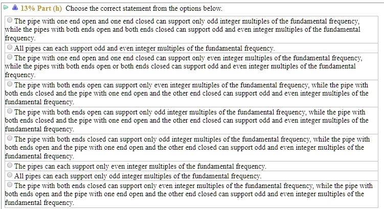 13% Part (h) Choose the correct statement from the options below.
The pipe with one end open and one end closed can support only odd integer multiples of the fundamental frequency, while the pipes with both ends open and both ends closed can support odd and even integer multiples of the fundamental frequency.
All pipes can each support odd and even integer multiples of the fundamental frequency.
The pipe with one end open and one end closed can support only even integer multiples of the fundamental frequency, while the pipes with both ends open or both ends closed can support odd and even integer multiples of the fundamental frequency.
The pipe with both ends open can support only even integer multiples of the fundamental frequency, while the pipe with both ends closed and the pipe with one end open and the other end closed can support odd and even integer multiples of the fundamental frequency.
The pipe with both ends open can support only odd integer multiples of the fundamental frequency, while the pipe with both ends closed and the pipe with one end open and the other end closed can support odd and even integer multiples of the fundamental frequency.
The pipe with both ends closed can support only odd integer multiples of the fundamental frequency, while the pipe with both ends open and the pipe with one end open and the other end closed can support odd and even integer multiples of the fundamental frequency.
The pipes can each support only even integer multiples of the fundamental frequency.
All pipes can each support only odd integer multiples of the fundamental frequency.
The pipe with both ends closed can support only even integer multiples of the fundamental frequency, while the pipe with both ends open and the pipe with one end open and the other end closed can support odd and even integer multiples of the fundamental frequency.