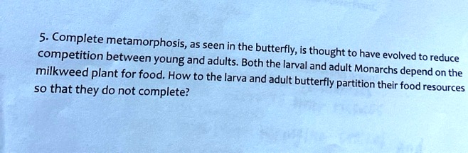 5. Complete metamorphosis, as seen in the butterfly, is thought to have evolved to reduce competition between young and adults. Both the larval and adult Monarchs depend on the milkweed plant for food. How to the larva and adult butterfly partition their food resources so that they do not complete?