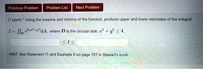 (1 point) * Using the maxima and minima of the function, produce upper and lower estimates of the integral
I = ?D e^6(x^2+y^2) dA, where D is the circular disk: x^2 + y^2 ? 4.
? I ?
HINT. See Statement 11 and Example 6 on page 707 in Stewart's book.