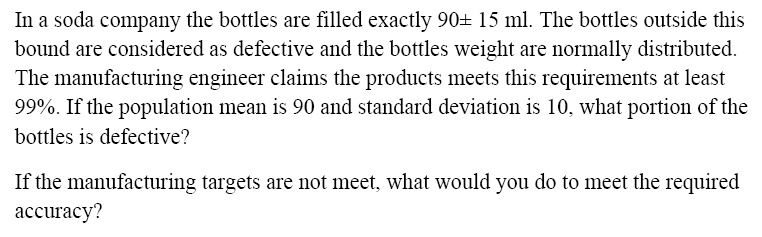 In a soda company the bottles are filled exactly 90± 15 ml. The bottles outside this
bound are considered as defective and the bottles weight are normally distributed.
The manufacturing engineer claims the products meets this requirements at least
99%. If the population mean is 90 and standard deviation is 10, what portion of the
bottles is defective?
If the manufacturing targets are not meet, what would you do to meet the required
accuracy?