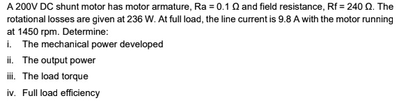 A 200V DC shunt motor has motor armature, Ra = 0.1 ? and field resistance, Rf = 240 ?. The rotational losses are given at 236 W. At full load, the line current is 9.8 A with the motor running at 1450 rpm. Determine:
i. The mechanical power developed
ii. The output power
iii. The load torque
iv. Full load efficiency