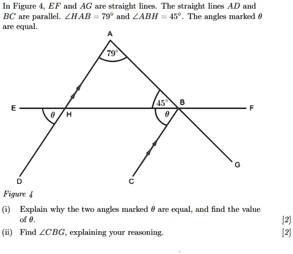 In Figure 4, EF and AG are straight lines. The straight lines AD and BC are parallel. ?HAB = 79° and ?ABH = 45°. The angles marked ? are equal.

Figure 4

(i) Explain why the two angles marked ? are equal, and find the value of ?.
(ii) Find ?CBG, explaining your reasoning.