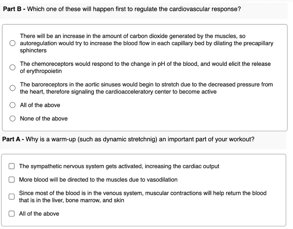 Part B - Which one of these will happen first to regulate the cardiovascular response?
There will be an increase in the amount of carbon dioxide generated by the muscles, so
autoregulation would try to increase the blood flow in each capillary bed by dilating the precapillary
sphincters
The chemoreceptors would respond to the change in pH of the blood, and would elicit the release
of erythropoietin
The baroreceptors in the aortic sinuses would begin to stretch due to the decreased pressure from
the heart, therefore signaling the cardioacceleratory center to become active
All of the above
None of the above
Part A - Why is a warm-up (such as dynamic stretchnig) an important part of your workout?
The sympathetic nervous system gets activated, increasing the cardiac output
More blood will be directed to the muscles due to vasodilation
Since most of the blood is in the venous system, muscular contractions will help return the blood
that is in the liver, bone marrow, and skin
All of the above