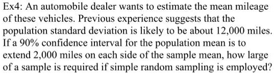 An automobile dealer wants to estimate the mean mileage of these vehicles. Previous experience suggests that the population standard deviation is likely to be about 12,000 miles. If a 90% confidence interval for the population mean is to extend 2,000 miles on each side of the sample mean, how large of a sample is required if simple random sampling is employed?