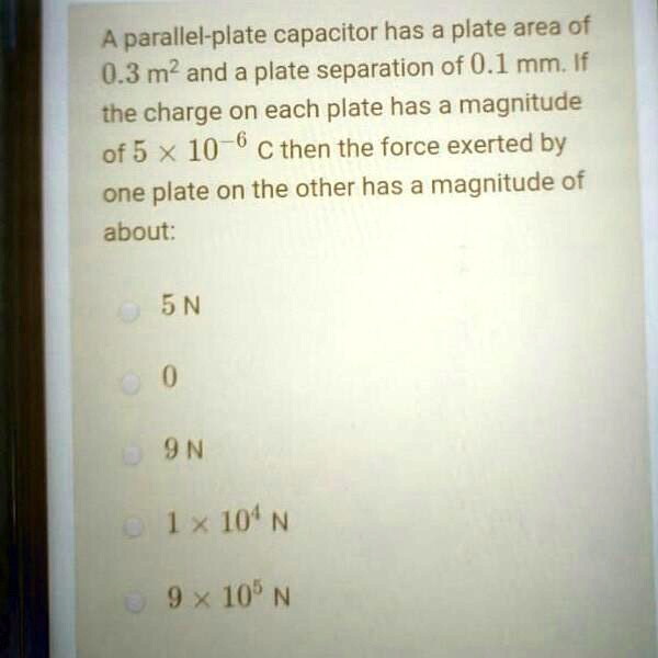 A parallel-plate capacitor has a plate area of 0.3 m^2 and a plate separation of 0.1 mm. If the charge on each plate has a magnitude of 5 x 10^-6 C then the force exerted by one plate on the other has a magnitude of about:
5 N
0
9 N
1 x 10^4 N
9 x 10^5 N