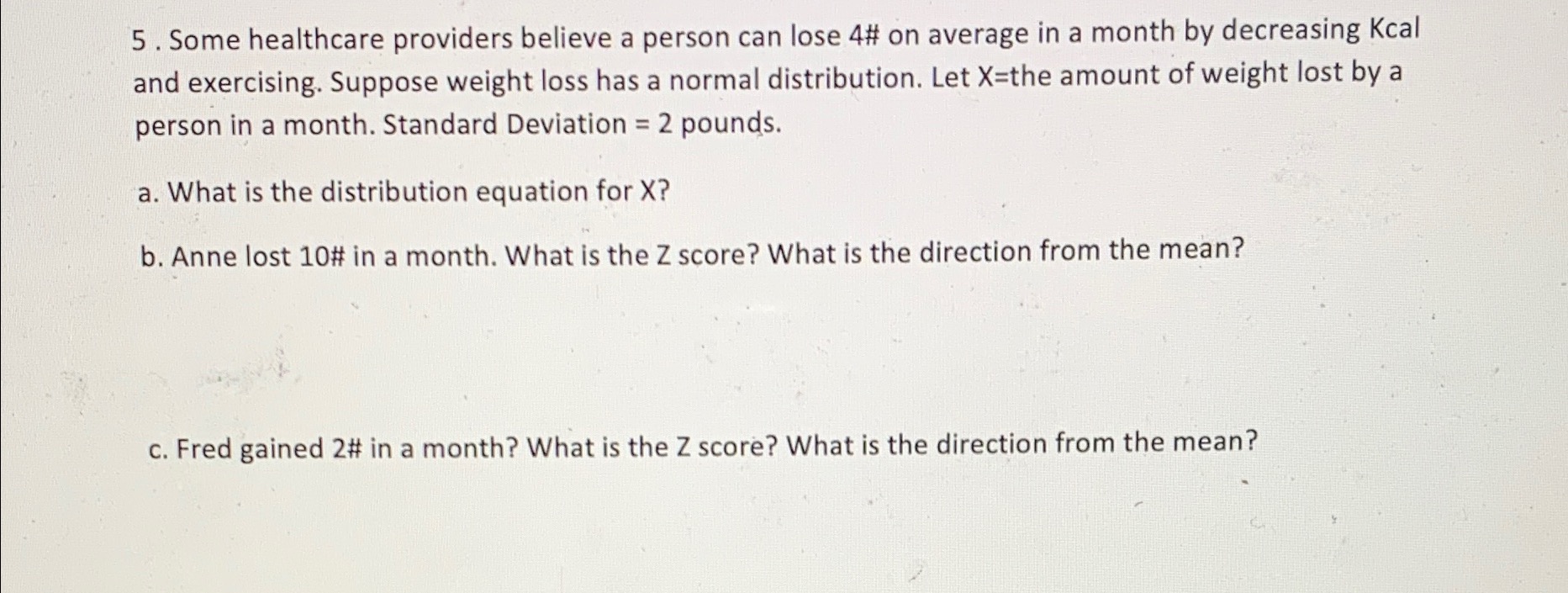 5 . Some healthcare providers believe a person can lose 4# on average in a month by decreasing Kcal and exercising. Suppose weight loss has a normal distribution. Let X=the amount of weight lost by a person in a month. Standard Deviation = 2 pounds.

a. What is the distribution equation for X?

b. Anne lost 10# in a month. What is the Z score? What is the direction from the mean?

c. Fred gained 2# in a month? What is the Z score? What is the direction from the mean?